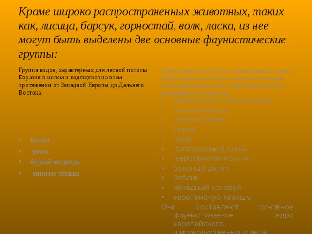 Кроме широко распространенных животных, таких как, лисица, барсук, горностай, волк, ласка, из нее могут быть выделены две основные фаунистические группы: Группа видов, характерных для лесной полосы Евразии в целом и водящихся на всем протяжении от Западной Европы до Дальнего Востока . Группа видов, либо строго ограниченных в своем распространении областью широколиственных лесов европейского типа, либо лишь несколько выходящих за ее пределы.  европейская лесная кошка лесная куница  черный хорек Норка  зубр  благородный олень  европейская косуля Зеленый дятел Зяблик западный соловей европейскую квакшу. Они составляют основное фаунистичеекое ядро европейского широколиственного леса.  Белка  рысь бурый медведь  многие птицы 