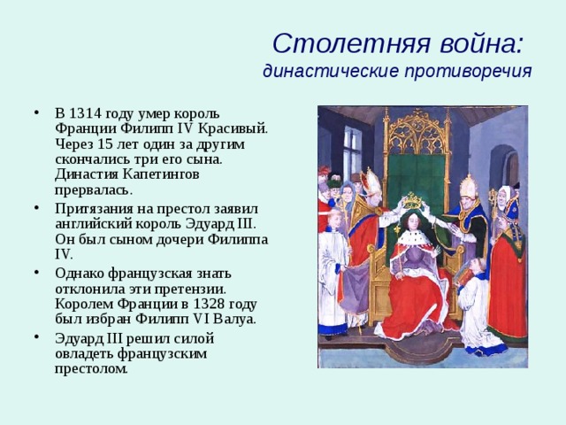Столетняя война:  династические противоречия В 1314 году умер король Франции Филипп IV Красивый. Через 15 лет один за другим скончались три его сына. Династия Капетингов прервалась. Притязания на престол заявил английский король Эдуард III. Он был сыном дочери Филиппа IV. Однако французская знать отклонила эти претензии. Королем Франции в 1328 году был избран Филипп VI Валуа. Эдуард III решил силой овладеть французским престолом. 