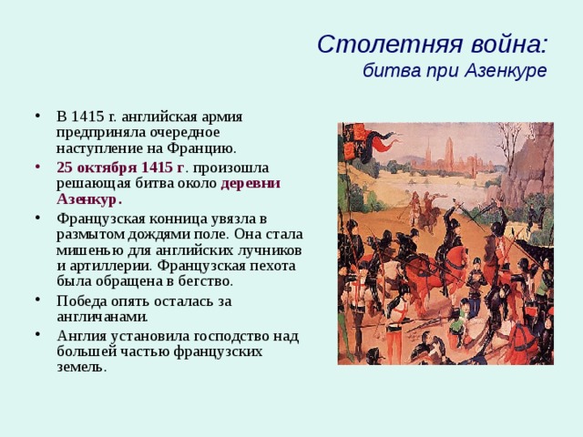 Столетняя война:  битва при Азенкуре В 1415 г. английская армия предприняла очередное наступление на Францию. 25 октября 1415 г . произошла решающая битва около деревни Азенкур. Французская конница увязла в размытом дождями поле. Она стала мишенью для английских лучников и артиллерии. Французская пехота была обращена в бегство. Победа опять осталась за англичанами. Англия установила господство над большей частью французских земель . 