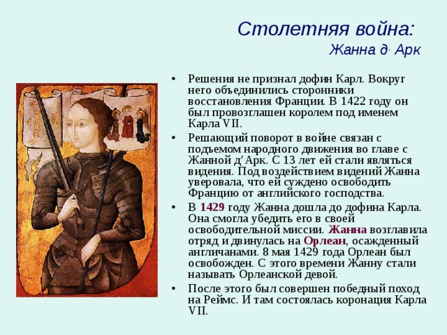 Столетняя война:  Жанна д , Арк Решения не признал дофин Карл. Вокруг него объединились сторонники восстановления Франции. В 1422 году он был провозглашен королем под именем Карла VII. Решающий поворот в войне связан с подъемом народного движения во главе с Жанной д’Арк. С 13 лет ей стали являться видения. Под воздействием видений Жанна уверовала, что ей суждено освободить Францию от английского господства. В 1429 году Жанна дошла до дофина Карла. Она смогла убедить его в своей освободительной миссии. Жанна возглавила отряд и двинулась на Орлеан , осажденный англичанами. 8 мая 1429 года Орлеан был освобожден. С этого времени Жанну стали называть Орлеанской девой. После этого был совершен победный поход на Реймс. И там состоялась коронация Карла VII. 