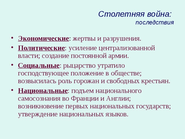 Столетняя война:  последствия Экономические : жертвы и разрушения. Политические : усиление централизованной власти; создание постоянной армии. Социальные : рыцарство утратило господствующее положение в обществе; возвысилась роль горожан и свободных крестьян. Национальные : подъем национального самосознания во Франции и Англии; возникновение первых национальных государств; утверждение национальных языков.  