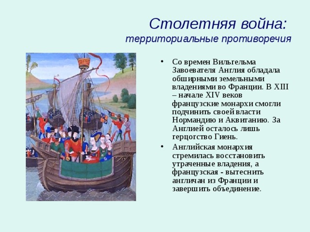 Столетняя война:  территориальные противоречия Со времен Вильгельма Завоевателя Англия обладала обширными земельными владениями во Франции. В XIII – начале XIV веков французские монархи смогли подчинить своей власти Нормандию и Аквитанию. За Англией осталось лишь герцогство Гиень. Английская монархия стремилась восстановить утраченные владения, а французская - вытеснить англичан из Франции и завершить объединение. 