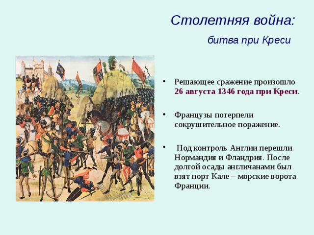 Столетняя война:  битва при Креси  Решающее сражение произошло 26 августа  1346 года  при Креси .  Французы потерпели сокрушительное поражение.   Под контроль Англии перешли Нормандия и Фландрия. После долгой осады англичанами был взят порт Кале – морские ворота Франции. 