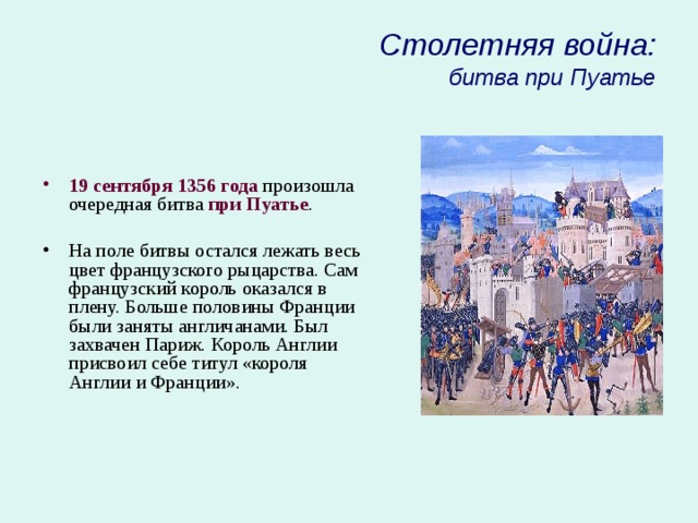 Столетняя война:  битва при Пуатье 19 сентября 1356 года произошла очередная битва при Пуатье . На поле битвы остался лежать весь цвет французского рыцарства. Сам французский король оказался в плену. Больше половины Франции были заняты англичанами. Был захвачен Париж. Король Англии присвоил себе титул «короля Англии и Франции». 