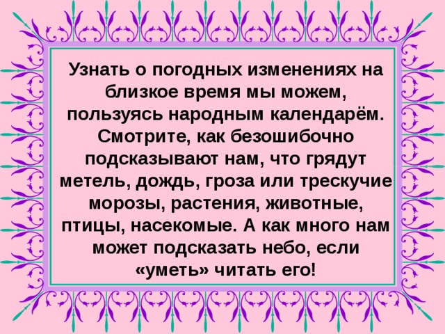 Узнать о погодных изменениях на близкое время мы можем, пользуясь народным календарём. Смотрите, как безошибочно подсказывают нам, что грядут метель, дождь, гроза или трескучие морозы, растения, животные, птицы, насекомые. А как много нам может подсказать небо, если «уметь» читать его!  