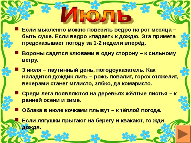 Если мысленно можно повесить ведро на рог месяца – быть суше. Если ведро «падает» к дождю. Эта примета предсказывает погоду за 1-2 недели вперёд. Вороны садятся клювами в одну сторону – к сильному ветру. 3 июля – паутинный день, погодоуказатель. Как наладится дождик лить – рожь повалит, горох отяжелит, вечерами станет мглисто, зябко, да комаристо. Среди лета появляются на деревьях жёлтые листья – к ранней осени и зиме. Облака в июле кочками плывут – к тёплой погоде. Если лягушки прыгают на берегу и квакают, то жди дождя. 