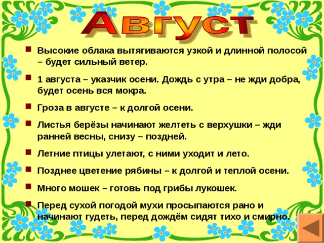 Высокие облака вытягиваются узкой и длинной полосой – будет сильный ветер. 1 августа – указчик осени. Дождь с утра – не жди добра, будет осень вся мокра. Гроза в августе – к долгой осени. Листья берёзы начинают желтеть с верхушки – жди ранней весны, снизу – поздней. Летние птицы улетают, с ними уходит и лето. Позднее цветение рябины – к долгой и теплой осени. Много мошек – готовь под грибы лукошек. Перед сухой погодой мухи просыпаются рано и начинают гудеть, перед дождём сидят тихо и смирно. 