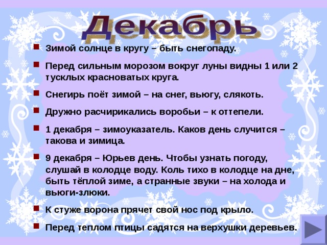 Зимой солнце в кругу – быть снегопаду. Перед сильным морозом вокруг луны видны 1 или 2 тусклых красноватых круга. Снегирь поёт зимой – на снег, вьюгу, слякоть. Дружно расчирикались воробьи – к оттепели. 1 декабря – зимоуказатель. Каков день случится – такова и зимица. 9 декабря – Юрьев день. Чтобы узнать погоду, слушай в колодце воду. Коль тихо в колодце на дне, быть тёплой зиме, а странные звуки – на холода и вьюги-злюки. К стуже ворона прячет свой нос под крыло. Перед теплом птицы садятся на верхушки деревьев. 
