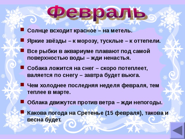 Солнце всходит красное – на метель. Яркие звёзды – к морозу, тусклые – к оттепели. Все рыбки в аквариуме плавают под самой поверхностью воды – жди ненастья. Собака ложится на снег – скоро потеплеет, валяется по снегу – завтра будет вьюга. Чем холоднее последняя неделя февраля, тем теплее в марте. Облака движутся против ветра – жди непогоды. Какова погода на Сретенье (15 февраля), такова и весна будет. 