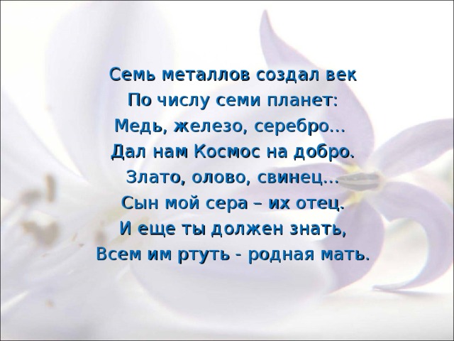 Семь металлов создал век По числу семи планет: Медь, железо, серебро… Дал нам Космос на добро. Злато, олово, свинец… Сын мой сера – их отец. И еще ты должен знать, Всем им ртуть - родная мать. 