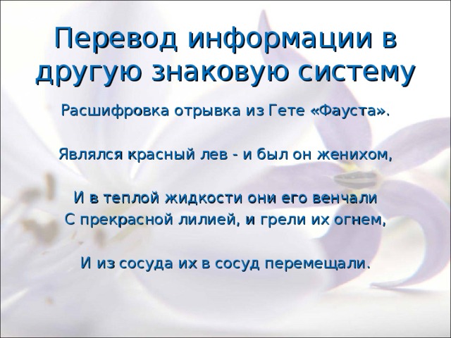 Перевод информации в другую знаковую систему Расшифровка отрывка из Гете «Фауста». Являлся красный лев - и был он женихом, И в теплой жидкости они его венчали С прекрасной лилией, и грели их огнем, И из сосуда их в сосуд перемещали. 
