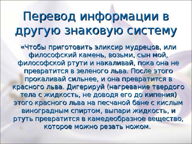 Перевод информации в другую знаковую систему «Чтобы приготовить эликсир мудрецов, или философский камень, возьми, сын мой, философской ртути и накаливай, пока она не превратится в зеленого льва. После этого прокаливай сильнее, и она превратится в красного льва. Дигерируй (нагревание твердого тела с жидкость, не доводя его до кипения) этого красного льва на песчаной бане с кислым виноградным спиртом, выпари жидкость, и ртуть превратится в камедеобразное вещество, которое можно резать ножом. 