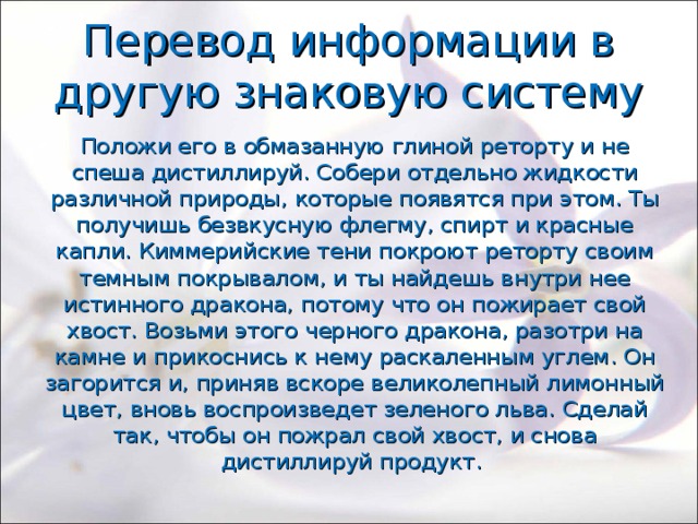 Перевод информации в другую знаковую систему Положи его в обмазанную глиной реторту и не спеша дистиллируй. Собери отдельно жидкости различной природы, которые появятся при этом. Ты получишь безвкусную флегму, спирт и красные капли. Киммерийские тени покроют реторту своим темным покрывалом, и ты найдешь внутри нее истинного дракона, потому что он пожирает свой хвост. Возьми этого черного дракона, разотри на камне и прикоснись к нему раскаленным углем. Он загорится и, приняв вскоре великолепный лимонный цвет, вновь воспроизведет зеленого льва. Сделай так, чтобы он пожрал свой хвост, и снова дистиллируй продукт. 