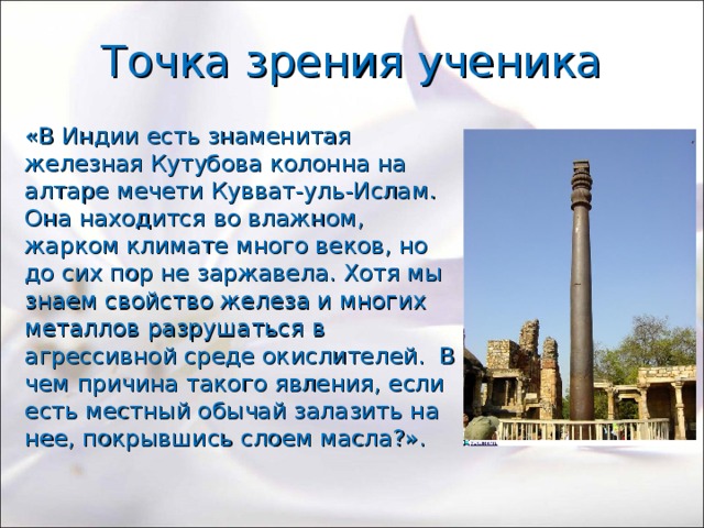 Точка зрения ученика «В Индии есть знаменитая железная Кутубова колонна на алтаре мечети Кувват-уль-Ислам. Она находится во влажном, жарком климате много веков, но до сих пор не заржавела. Хотя мы знаем свойство железа и многих металлов разрушаться в агрессивной среде окислителей. В чем причина такого явления, если есть местный обычай залазить на нее, покрывшись слоем масла?». 