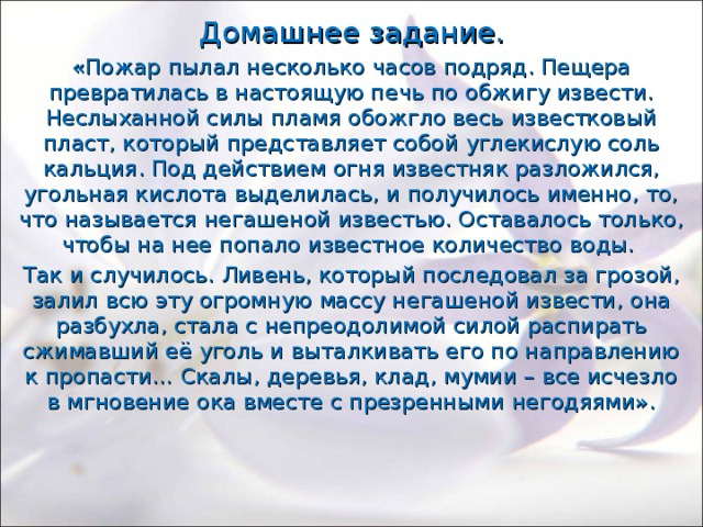Домашнее задание. «Пожар пылал несколько часов подряд. Пещера превратилась в настоящую печь по обжигу извести. Неслыханной силы пламя обожгло весь известковый пласт, который представляет собой углекислую соль кальция. Под действием огня известняк разложился, угольная кислота выделилась, и получилось именно, то, что называется негашеной известью. Оставалось только, чтобы на нее попало известное количество воды. Так и случилось. Ливень, который последовал за грозой, залил всю эту огромную массу негашеной извести, она разбухла, стала с непреодолимой силой распирать сжимавший её уголь и выталкивать его по направлению к пропасти… Скалы, деревья, клад, мумии – все исчезло в мгновение ока вместе с презренными негодяями». 
