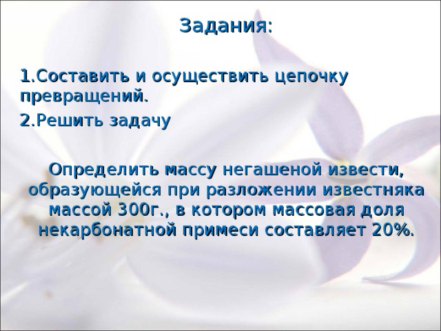 Задания: 1.Составить и осуществить цепочку превращений. 2.Решить задачу Определить массу негашеной извести, образующейся при разложении известняка массой 300г., в котором массовая доля некарбонатной примеси составляет 20%. 