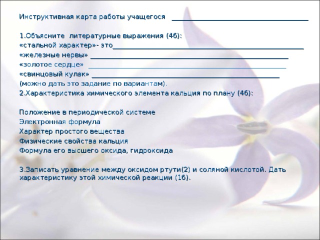 Инструктивная карта работы учащегося ________________________________________ 1.Объясните литературные выражения (4б): «стальной характер»- это________________________________________________________ «железные нервы» __________________________________________________________ «золотое сердце» __________________________________________________________ «свинцовый кулак» _______________________________________________________ (можно дать это задание по вариантам). 2.Характеристика химического элемента кальция по плану (4б): Положение в периодической системе Электронная формула Характер простого вещества Физические свойства кальция Формула его высшего оксида, гидроксида 3.Записать уравнение между оксидом ртути(2) и соляной кислотой. Дать характеристику этой химической реакции (1б).  