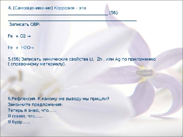 4. (Самооценивание) Коррозия – это _________________________________________________ (5б) _______________________________________________________________  Записать ОВР: Fe + О2 → Fe + H2О→ 5.(6б) Записать химические свойства Li, Zn , или Ag по приложению ( справочному материалу). 6.Рефлексия. К какому же выводу мы пришли? Закончите предложения: Теперь я знаю, что…… Я понял, что…… Я буду…… 