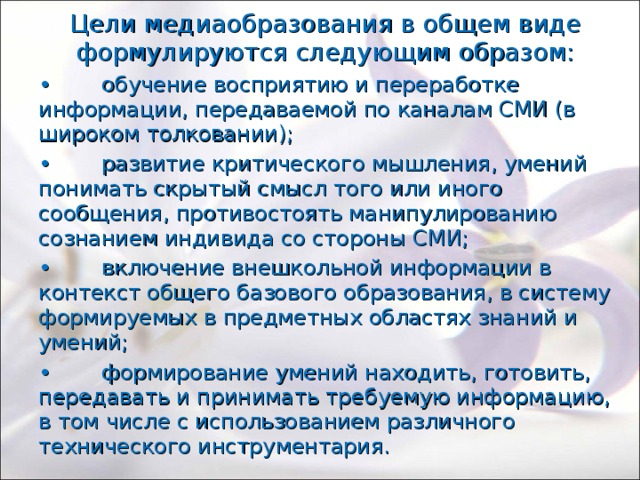 Цели медиаобразования в общем виде формулируются следующим образом: •  обучение восприятию и переработке информации, передаваемой по каналам СМИ (в широком толковании); •  развитие критического мышления, умений понимать скрытый смысл того или иного сообщения, противостоять манипулированию сознанием индивида со стороны СМИ; •  включение внешкольной информации в контекст общего базового образования, в систему формируемых в предметных областях знаний и умений; •  формирование умений находить, готовить, передавать и принимать требуемую информацию, в том числе с использованием различного технического инструментария. 