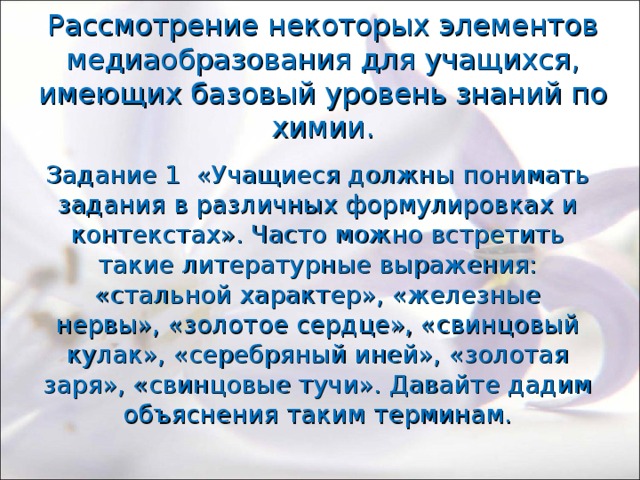 Рассмотрение некоторых элементов медиаобразования для учащихся, имеющих базовый уровень знаний по химии. Задание 1 «Учащиеся должны понимать задания в различных формулировках и контекстах». Часто можно встретить такие литературные выражения: «стальной характер», «железные нервы», «золотое сердце», «свинцовый кулак», «серебряный иней», «золотая заря», «свинцовые тучи». Давайте дадим объяснения таким терминам. 