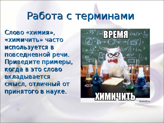 Работа с терминами Слово «химия», «химичить» часто используется в повседневной речи. Приведите примеры, когда в это слово вкладывается смысл, отличный от принятого в науке. 