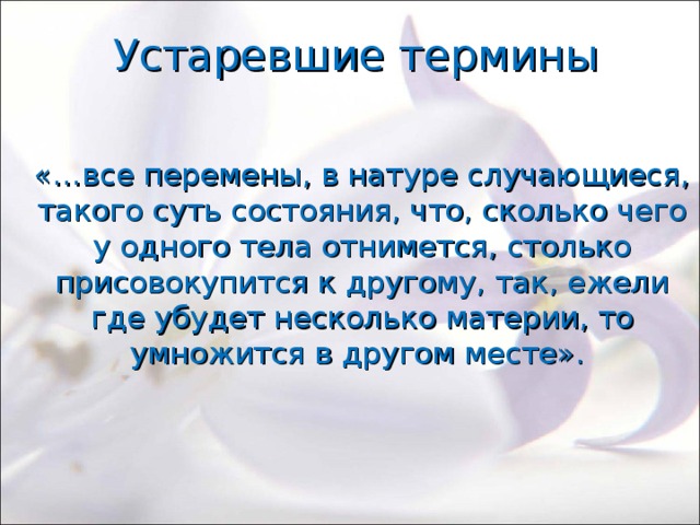 Устаревшие термины «…все перемены, в натуре случающиеся, такого суть состояния, что, сколько чего у одного тела отнимется, столько присовокупится к другому, так, ежели где убудет несколько материи, то умножится в другом месте». 
