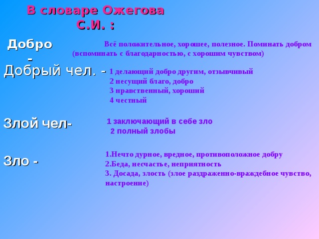 В словаре Ожегова С.И. : Добро -  Всё положительное, хорошее, полезное. Поминать добром  (вспоминать с благодарностью, с хорошим чувством) Добрый чел. -  1 делающий добро другим, отзывчивый  2 несущий благо, добро  3 нравственный, хороший  4 честный Злой чел-   1 заключающий в себе зло  2 полный злобы  1.Нечто дурное, вредное, противоположное добру  2.Беда, несчастье, неприятность  3. Досада, злость (злое раздраженно-враждебное чувство,  настроение) Зло - 