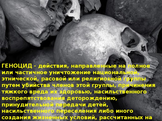 ГЕНОЦИД - действия, направленные на полное или частичное уничтожение национальной, этнической, расовой или религиозной группы путем убийства членов этой группы, причинения тяжкого вреда их здоровью, насильственного воспрепятствования деторождению, принудительной передачи детей, насильственного переселения либо иного создания жизненных условий, рассчитанных на физическое уничтожение членов этой группы. 