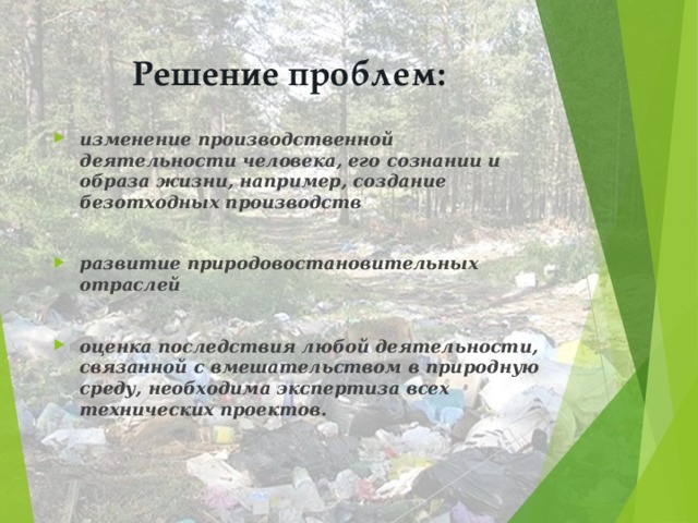 Решение проблем: изменение производственной деятельности человека, его сознании и образа жизни, например, создание безотходных производств  развитие природовостановительных отраслей  оценка последствия любой деятельности, связанной с вмешательством в природную среду, необходима экспертиза всех технических проектов.    
