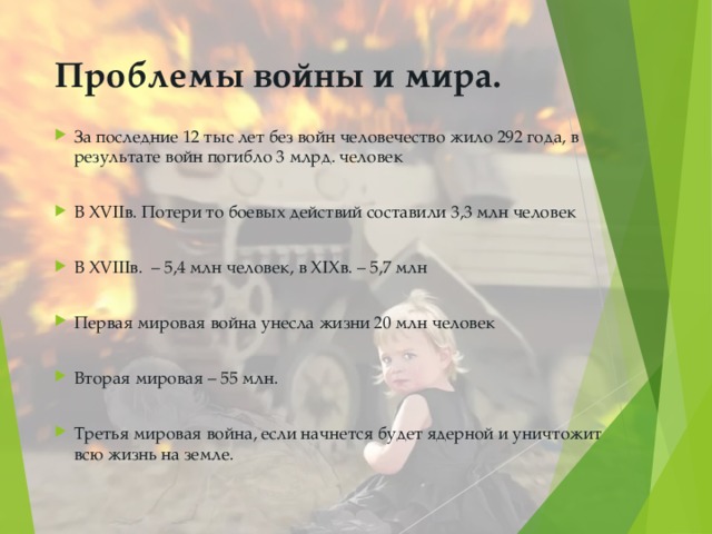 Проблемы войны и мира.   За последние 12 тыс лет без войн человечество жило 292 года, в результате войн погибло 3 млрд. человек  В XVII в. Потери то боевых действий составили 3,3 млн человек  В XVIII в. – 5,4 млн человек, в XIX в. – 5,7 млн  Первая мировая война унесла жизни 20 млн человек  Вторая мировая – 55 млн.  Третья мировая война, если начнется будет ядерной и уничтожит всю жизнь на земле. 