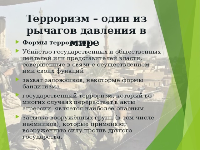 Терроризм – один из рычагов давления в мире Формы терроризма : Убийство государственных и общественных деятелей или представителей власти, совершенные в связи с осуществлением ими своих функций захват заложников, некоторые формы бандитизма государственный терроризм, который во многих случаях перерастает в акты агрессии, является наиболее опасным засылка вооружённых групп (в том числе наёмников), которые применяют вооружённую силу против другого государства.   