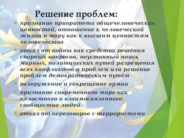 Решение проблем: признание приоритета общечеловеческих ценностей,  отношение к человеческой жизни и миру как к высшим ценностям человечества отказ от войны как средства решения спорных вопросов, неустанный поиск мирных, политических путей разрешения всех конфликтов и проблем или решение проблем демократическим путём разоружение и сокращение армии признание современного мира как целостного и взаимосвязанного сообщества людей отказ от переговоров с террористами  