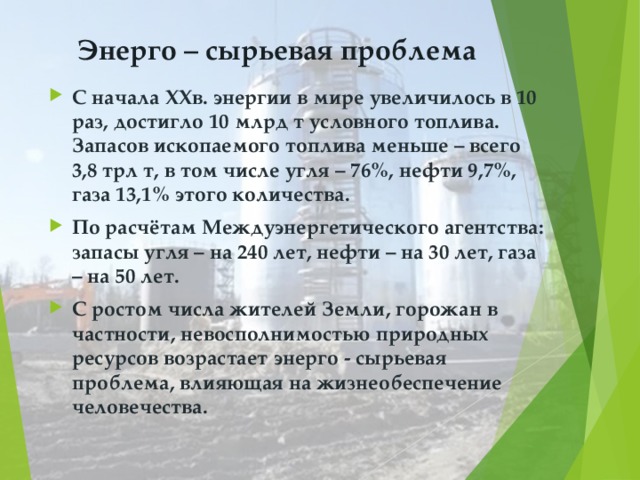 Энерго – сырьевая проблема С начала ХХв. энергии в мире увеличилось в 10 раз, достигло 10 млрд т условного топлива. Запасов ископаемого топлива меньше – всего 3,8 трл т, в том числе угля – 76%, нефти 9,7%, газа 13,1% этого количества. По расчётам Междуэнергетического агентства: запасы угля – на 240 лет, нефти – на 30 лет, газа – на 50 лет. С ростом числа жителей Земли, горожан в частности, невосполнимостью природных ресурсов возрастает энерго - сырьевая проблема, влияющая на жизнеобеспечение человечества.   