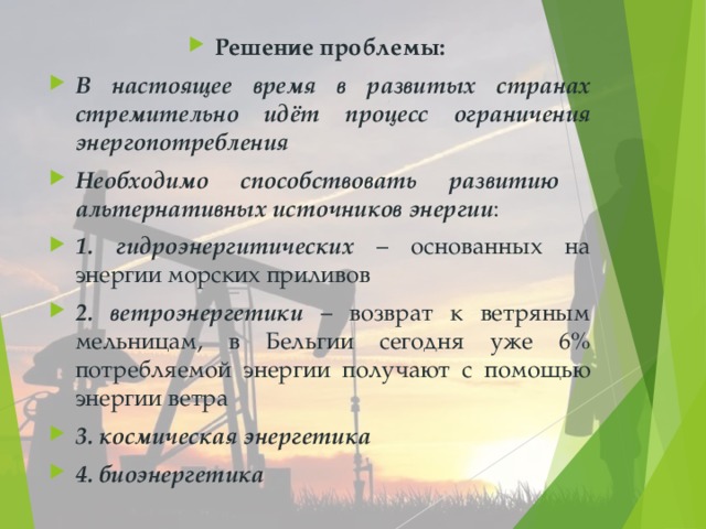 Решение проблемы: В настоящее время в развитых странах стремительно идёт процесс ограничения энергопотребления Необходимо способствовать развитию альтернативных источников энергии : 1. гидроэнергитических – основанных на энергии морских приливов 2. ветроэнергетики – возврат к ветряным мельницам, в Бельгии сегодня уже 6% потребляемой энергии получают с помощью энергии ветра 3. космическая энергетика 4. биоэнергетика 