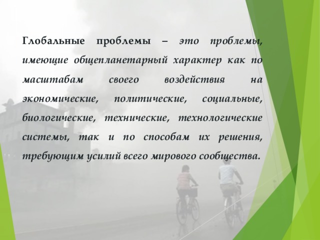 Глобальные проблемы – это проблемы, имеющие общепланетарный характер как по масштабам своего воздействия на экономические, политические, социальные, биологические, технические, технологические системы, так и по способам их решения, требующим усилий всего мирового сообщества. 