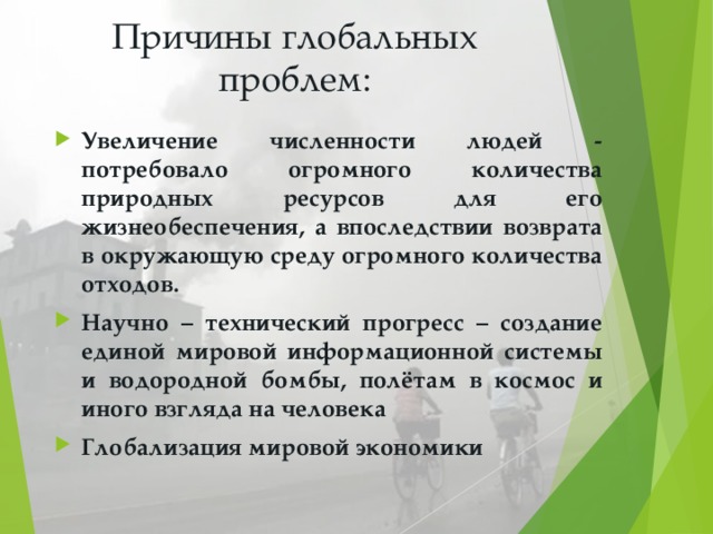 Причины глобальных проблем: Увеличение численности людей - потребовало огромного количества природных ресурсов для его жизнеобеспечения, а впоследствии возврата в окружающую среду огромного количества отходов. Научно – технический прогресс – создание единой мировой информационной системы и водородной бомбы, полётам в космос и иного взгляда на человека Глобализация мировой экономики 