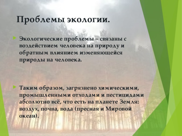 Проблемы экологии.   Экологические проблемы – связаны с воздействием человека на природу и обратным влиянием изменяющейся природы на человека.   Таким образом, загрязнено химическими, промышленными отходами и пестицидами абсолютно всё, что есть на планете Земля: воздух, почва, вода (пресная и Мировой океан).   