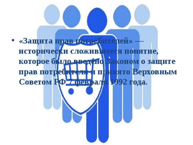«Защита прав потребителей» — исторически сложившееся понятие, которое было введено Законом о защите прав потребителя и принято Верховным Советом РФ 7 февраля 1992 года. 
