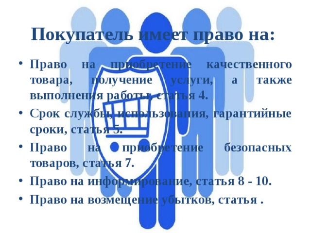 Покупатель имеет право на: Право на приобретение качественного товара, получение услуги, а также выполнения работы, статья 4. Срок службы, использования, гарантийные сроки, статья 5. Право на приобретение безопасных товаров, статья 7. Право на информирование, статья 8 - 10. Право на возмещение убытков, статья . 