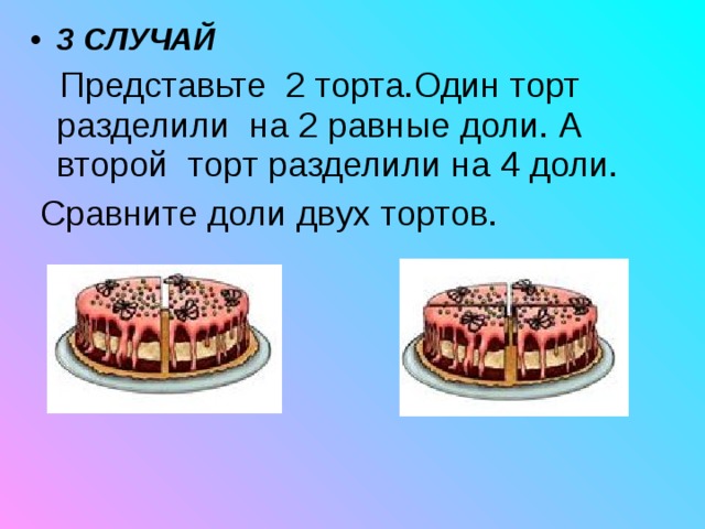 3 СЛУЧАЙ   Представьте 2 торта.Один торт разделили на 2 равные доли. А второй торт разделили на 4 доли.  Сравните доли двух тортов. 