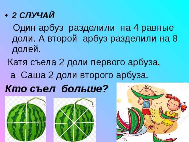 2 СЛУЧАЙ  Один арбуз разделили на 4 равные доли. А второй арбуз разделили на 8 долей.  Катя съела 2 доли первого арбуза,  а Саша 2 доли второго арбуза. Кто съел больше? 