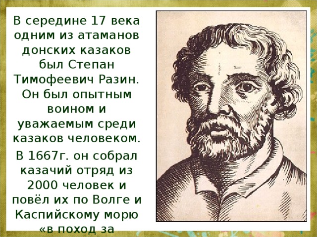 В середине 17 века одним из атаманов донских казаков был Степан Тимофеевич Разин. Он был опытным воином и уважаемым среди казаков человеком. В 1667г. он собрал казачий отряд из 2000 человек и повёл их по Волге и Каспийскому морю «в поход за зипунами».