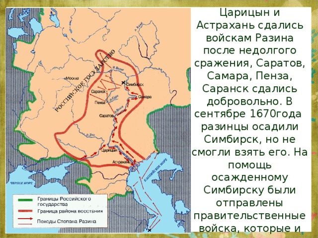 Царицын и Астрахань сдались войскам Разина после недолгого сражения, Саратов, Самара, Пенза, Саранск сдались добровольно. В сентябре 1670года  разинцы осадили Симбирск, но не смогли взять его. На помощь осажденному Симбирску были отправлены правительственные войска, которые и разгромили казачьи отряды.   