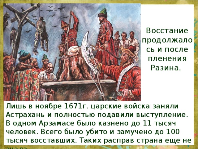 Восстание продолжалось и после пленения Разина. . Лишь в ноябре 1671г. царские войска заняли Астрахань и полностью подавили выступление. В одном Арзамасе было казнено до 11 тысяч человек. Всего было убито и замучено до 100 тысяч восставших. Таких расправ страна еще не знала. 