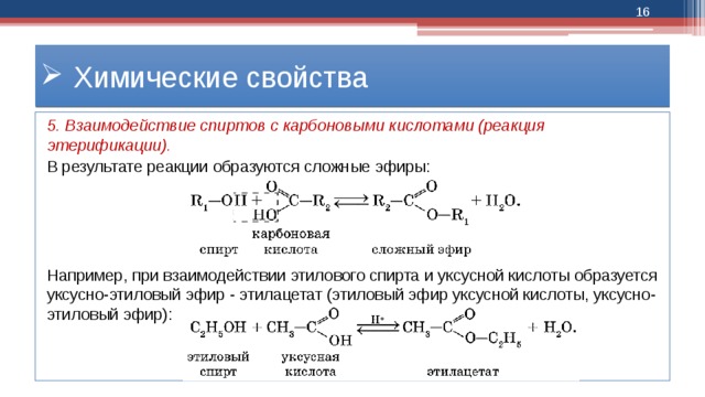  Химические свойства 5. Взаимодействие спиртов с карбоновыми кислотами (реакция этерификации). В результате реакции образуются сложные эфиры: Например, при взаимодействии этилового спирта и уксусной кислоты образуется уксусно-этиловый эфир - этилацетат (этиловый эфир уксусной кислоты, уксусно-этиловый эфир): 