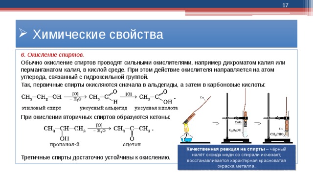  Химические свойства 6. Окисление спиртов. Обычно окисление спиртов проводят сильными окислителями, например дихроматом калия или перманганатом калия, в кислой среде. При этом действие окислителя направляется на атом углерода, связанный с гидроксильной группой. Так, первичные спирты окисляются сначала в альдегиды, а затем в карбоновые кислоты: При окислении вторичных спиртов образуются кетоны: Третичные спирты достаточно устойчивы к окислению. Качественная реакция на спирты – чёрный налёт оксида меди со спирали исчезает, восстанавливается характерная красноватая окраска металла. 