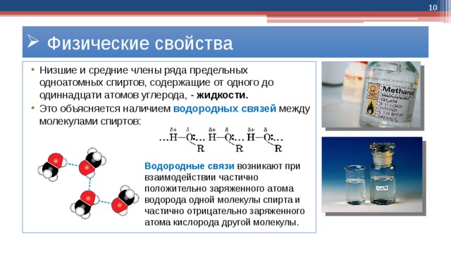  Физические свойства Низшие и средние члены ряда предельных одноатомных спиртов, содержащие от одного до одиннадцати атомов углерода, - жидкости.   Это объясняется наличием водородных связей между молекулами спиртов: Водородные связи возникают при взаимодействии частично положительно заряженного атома водорода одной молекулы спирта и частично отрицательно заряженного атома кислорода другой молекулы. 