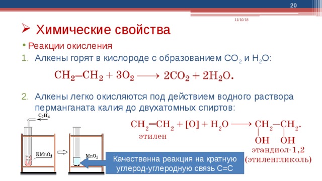  11/10/18 Химические свойства Реакции окисления Алкены горят в кислороде с образованием CO 2 и H 2 O: Алкены легко окисляются под действием водного раствора перманганата калия до двухатомных спиртов: Качественна реакция на кратную углерод-углеродную связь С=С 