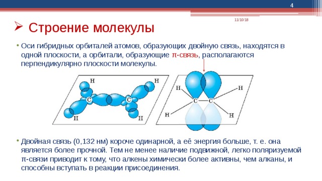  11/10/18 Строение молекулы Оси гибридных орбиталей атомов, образующих двойную связь, находятся в одной плоскости, а орбитали, образующие π-связь , располагаются перпендикулярно плоскости молекулы. Двойная связь (0,132 нм) короче одинарной, а её энергия больше, т. е. она является более прочной. Тем не менее наличие подвижной, легко поляризуемой π-связи приводит к тому, что алкены химически более активны, чем алканы, и способны вступать в реакции присоединения. 