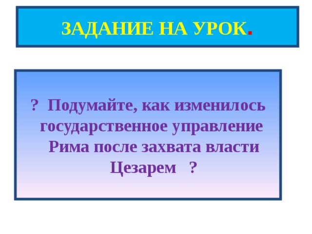 ЗАДАНИЕ НА УРОК .  ? Подумайте, как изменилось государственное управление Рима после захвата власти Цезарем ? 